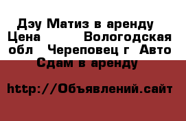 Дэу Матиз в аренду › Цена ­ 600 - Вологодская обл., Череповец г. Авто » Сдам в аренду   